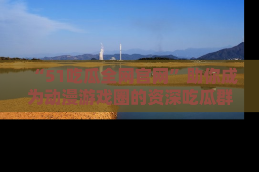 “51吃瓜全网官网”助你成为动漫游戏圈的资深吃瓜群众!