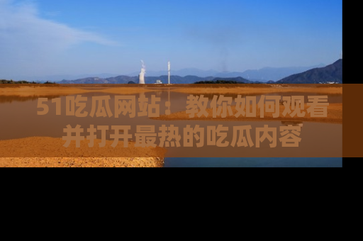 51吃瓜网站：教你如何观看并打开最热的吃瓜内容