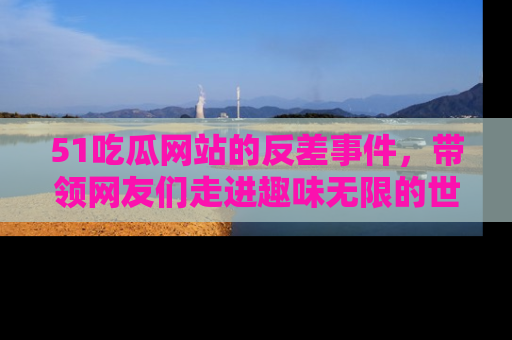 51吃瓜网站的反差事件，带领网友们走进趣味无限的世界