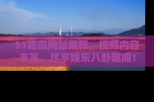 51吃瓜网址推荐,视频内容丰富,尽享娱乐八卦趣闻!