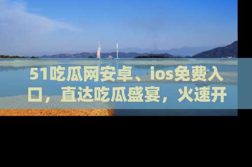 51吃瓜网安卓、ios免费入口，直达吃瓜盛宴，火速开启线上体验！
