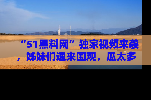 “51黑料网”独家视频来袭，姊妹们速来围观，瓜太多简直停不下来！