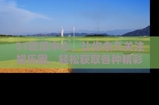 51吃瓜中心,让你永久关注娱乐圈,轻松获取各种精彩的吃瓜信息!