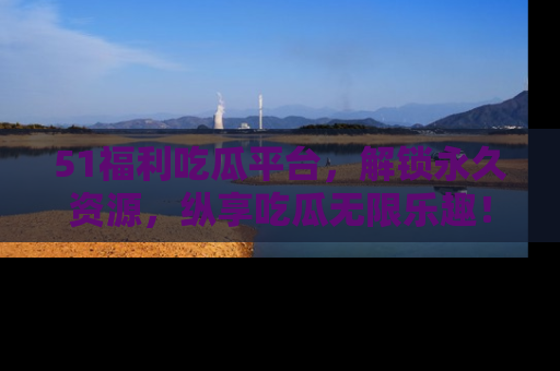 51福利吃瓜平台,解锁永久资源,纵享吃瓜无限乐趣!