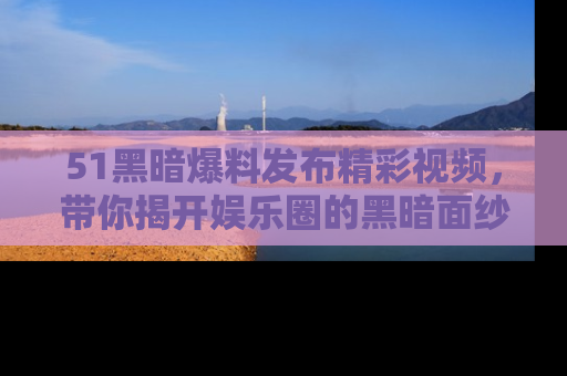 51黑暗爆料发布精彩视频,带你揭开娱乐圈的黑暗面纱