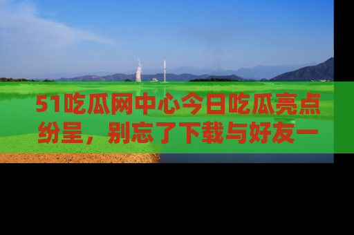 51吃瓜网中心今日吃瓜亮点纷呈,别忘了下载与好友一同分享!