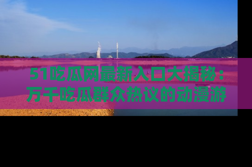 51吃瓜网最新入口大揭秘:万千吃瓜群众热议的动漫游戏事件