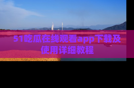 51吃瓜在线观看app下载及使用详细教程