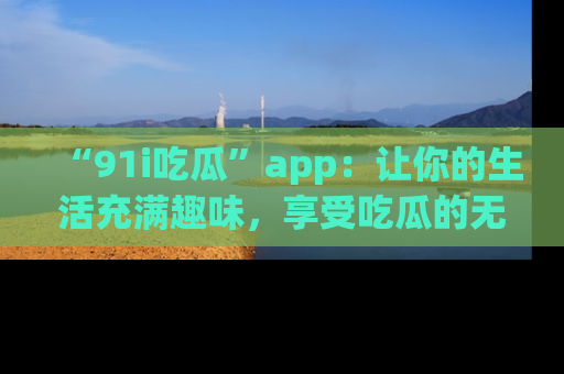 “91i吃瓜”app:让你的生活充满趣味,享受吃瓜的无限乐趣!