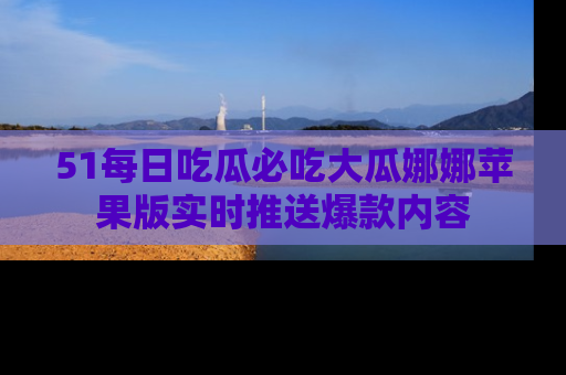 51每日吃瓜必吃大瓜娜娜苹果版实时推送爆款内容