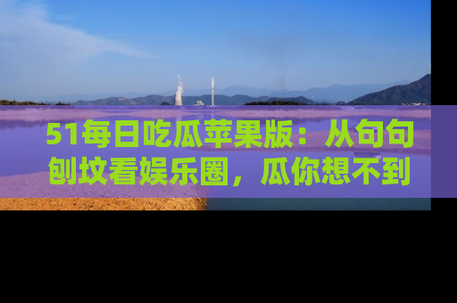 51每日吃瓜苹果版:从句句刨坟看娱乐圈,瓜你想不到的精彩纷呈!