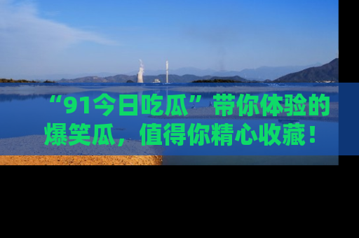 “91今日吃瓜”带你体验的爆笑瓜,值得你精心收藏!