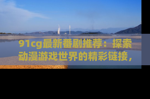 91cg最新番剧推荐：探索动漫游戏世界的精彩链接，尽在此处！