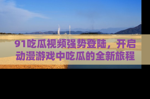 91吃瓜视频强势登陆,开启动漫游戏中吃瓜的全新旅程!
