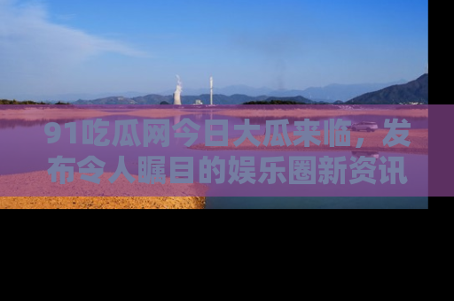 91吃瓜网今日大瓜来临,发布令人瞩目的娱乐圈新资讯!