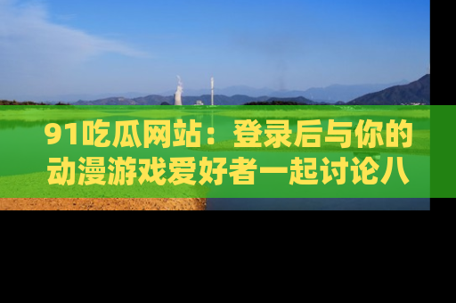 91吃瓜网站:登录后与你的动漫游戏爱好者一起讨论八卦!