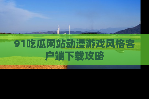 91吃瓜网站动漫游戏风格客户端下载攻略