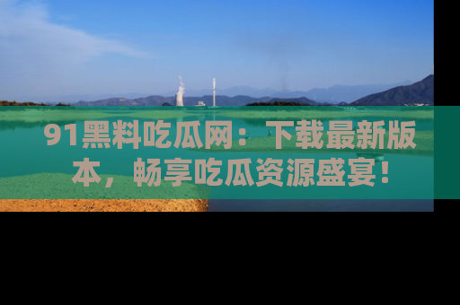 91黑料吃瓜网:下载最新版本,畅享吃瓜资源盛宴!