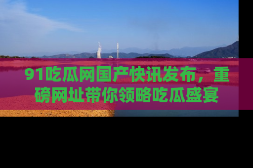 91吃瓜网国产快讯发布,重磅网址带你领略吃瓜盛宴