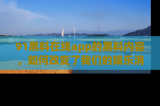 91黑料在线app的黑料内容,如何改变了我们的娱乐消费习惯?