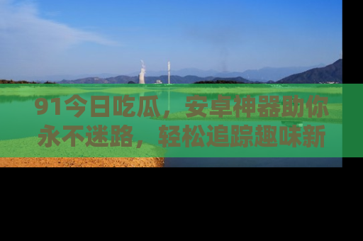 91今日吃瓜,安卓神器助你永不迷路,轻松追踪趣味新闻!