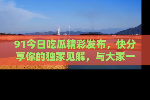 91今日吃瓜精彩发布,快分享你的独家见解,与大家一起讨论吧!