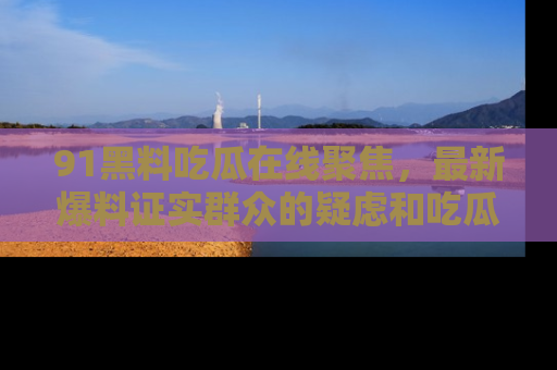 91黑料吃瓜在线聚焦,最新爆料证实群众的疑虑和吃瓜乐趣!