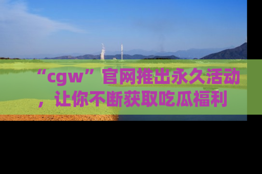 “cgw”官网推出永久活动,让你不断获取吃瓜福利