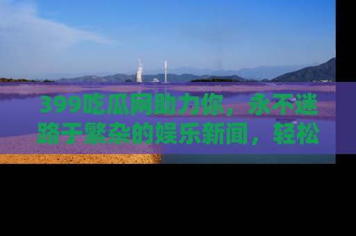 399吃瓜网助力你,永不迷路于繁杂的娱乐新闻,轻松追踪热点!