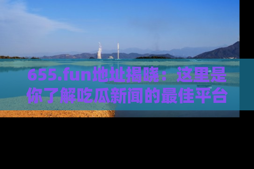 655.fun地址揭晓:这里是你了解吃瓜新闻的最佳平台,快来探索吧!