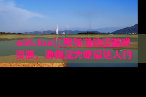 655.fun汇聚新潮动漫游戏资源,助你成为吃瓜达人的必备平台!