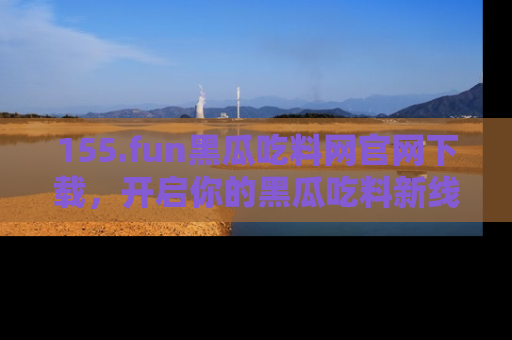 155.fun黑瓜吃料网官网下载,开启你的黑瓜吃料新线路,轻松找到入口!