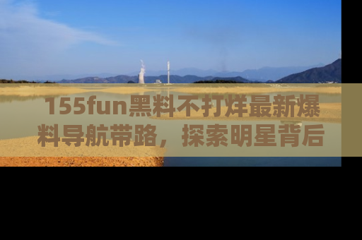 155fun黑料不打烊最新爆料导航带路,探索明星背后的秘密