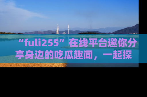 “fuli255”在线平台邀你分享身边的吃瓜趣闻,一起探索生活的小秘密!