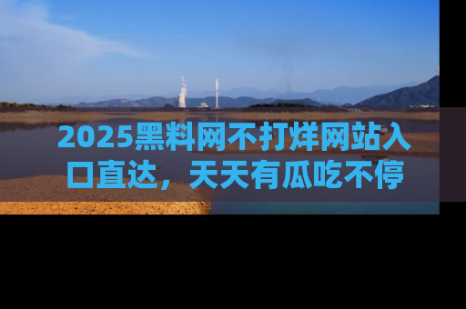 2025黑料网不打烊网站入口直达,天天有瓜吃不停