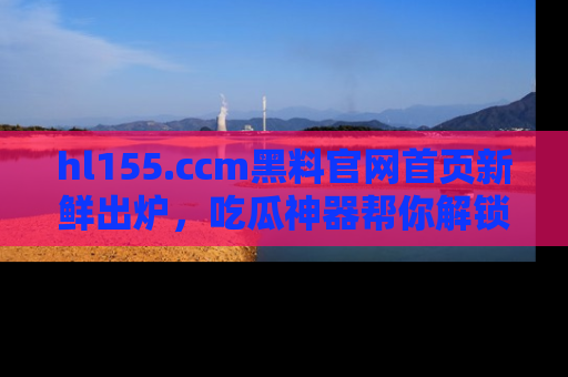 hl155.ccm黑料官网首页新鲜出炉，吃瓜神器帮你解锁那些鲜为人知的内幕！