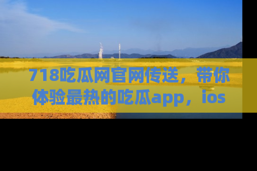 718吃瓜网官网传送,带你体验最热的吃瓜app,ios用户必备哦!