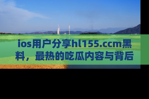 ios用户分享hl155.ccm黑料，最热的吃瓜内容与背后的真实事件！