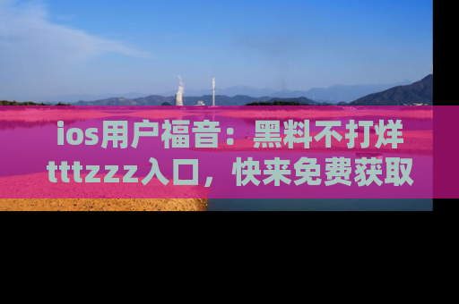 ios用户福音：黑料不打烊tttzzz入口，快来免费获取最新娱乐黑料！