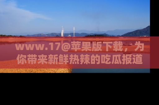 www.17@苹果版下载，为你带来新鲜热辣的吃瓜报道，尽情享受！