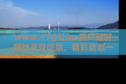 www.17@让ios用户随时随地享受吃瓜，精彩动态一手掌握