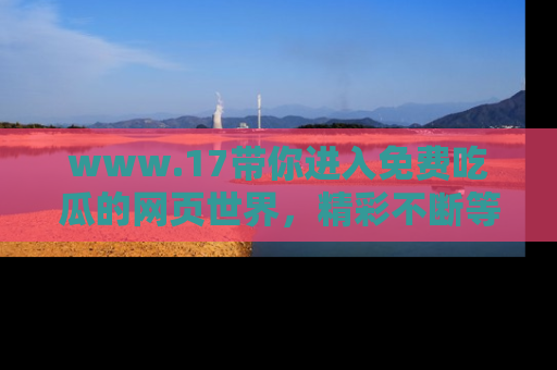 www.17带你进入免费吃瓜的网页世界，精彩不断等着你！