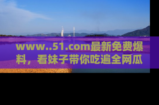 www..51.com最新免费爆料，看妹子带你吃遍全网瓜！