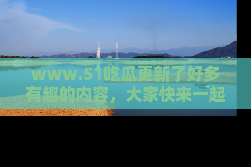 www.51吃瓜更新了好多有趣的内容，大家快来一起享受这波吃瓜热潮吧！