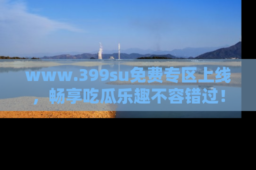 www.399su免费专区上线，畅享吃瓜乐趣不容错过！