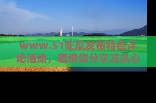 www.51吃瓜发布特色评论活动，邀请你分享吃瓜心得与看法！