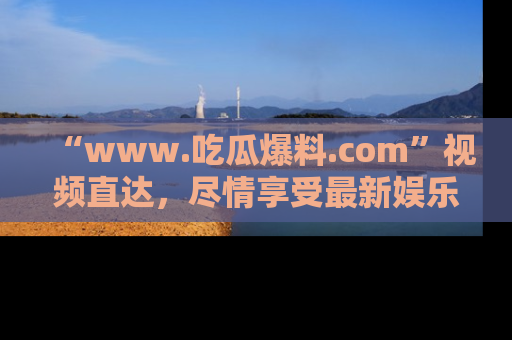 “www.吃瓜爆料.com”视频直达,尽情享受最新娱乐圈的吃瓜盛宴!