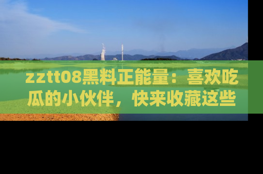 zztt08黑料正能量：喜欢吃瓜的小伙伴，快来收藏这些优质资源！