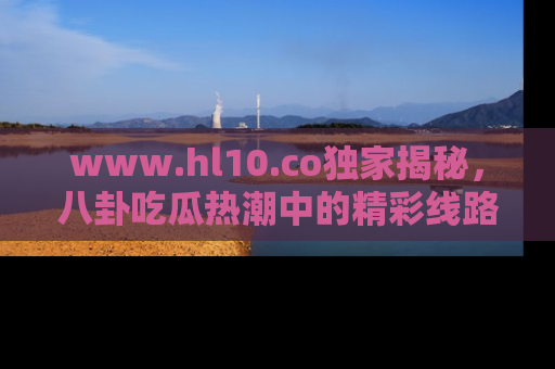 www.hl10.co独家揭秘，八卦吃瓜热潮中的精彩线路推荐