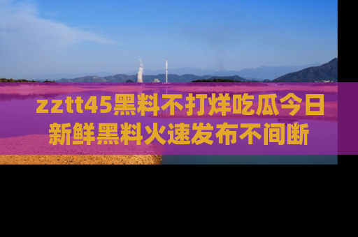 zztt45黑料不打烊吃瓜今日新鲜黑料火速发布不间断